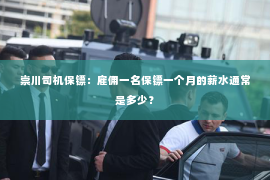 崇川司机保镖：雇佣一名保镖一个月的薪水通常是多少？